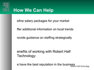How We Can Help Refine salary packages for your market Offer additional information on local trends Provide guidance on staffing strategically Benefits of working with Robert Half Technology: We have the best reputation in the business We can fill your needs fast We custom match professional skills to your needs We represent highly skilled candidates 
