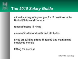 The  2010 Salary Guide National starting salary ranges for IT positions in the United States and Canada Trends affecting IT hiring Review of in-demand skills and attributes Advice on building strong IT teams and maintaining employee morale Staffing for success 