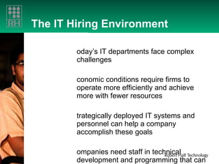 The IT Hiring Environment   Today’s IT departments face complex challenges Economic conditions require firms to operate more efficiently and achieve more with fewer resources Strategically deployed IT systems and personnel can help a company accomplish these goals Companies need staff in technical development and programming that can result in  cost savings 