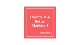 How to Be A
Better
Marketer?
- Ayshwarya G
 