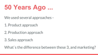 50 Years Ago ...
We used several approaches -
1. Product approach
2. Production approach
3. Sales approach
What`s the difference between these 3, and marketing?
 