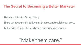 The Secret to Becoming a Better Marketer
The secret lies in - Storytelling
Share what you truly believe in, that resonate with your core.
Tell stories of your beliefs based on your experiences.
“Make them care.”
 