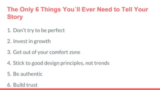 The Only 6 Things You`ll Ever Need to Tell Your
Story
1. Don’t try to be perfect
2. Invest in growth
3. Get out of your comfort zone
4. Stick to good design principles, not trends
5. Be authentic
6. Build trust
 
