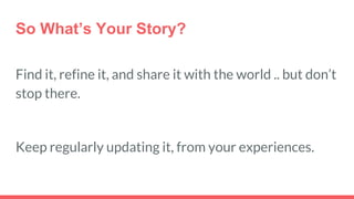 So What’s Your Story?
Find it, refine it, and share it with the world .. but don’t
stop there.
Keep regularly updating it, from your experiences.
 