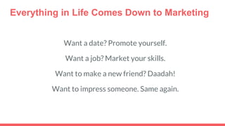 Everything in Life Comes Down to Marketing
Want a date? Promote yourself.
Want a job? Market your skills.
Want to make a new friend? Daadah!
Want to impress someone. Same again.
 