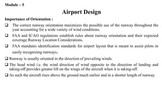 Module – 5
Airport Design
Importance of Orientation :
 The correct runway orientation maximizes the possible use of the runway throughout the
year accounting for a wide variety of wind conditions.
 FAA and ICAO regulations establish rules about runway orientation and their expected
coverage Runway Location Considerations.
 FAA mandates identification standards for airport layout that is meant to assist pilots in
easily recognizing runways.
 Runway is usually oriented in the direction of prevailing winds.
 The head wind i.e. the wind direction of wind opposite to the direction of landing and
taking-off provides greater lift on the wings of the aircraft when it is taking-off.
 As such the aircraft rises above the ground much earlier and in a shorter length of runway.
 