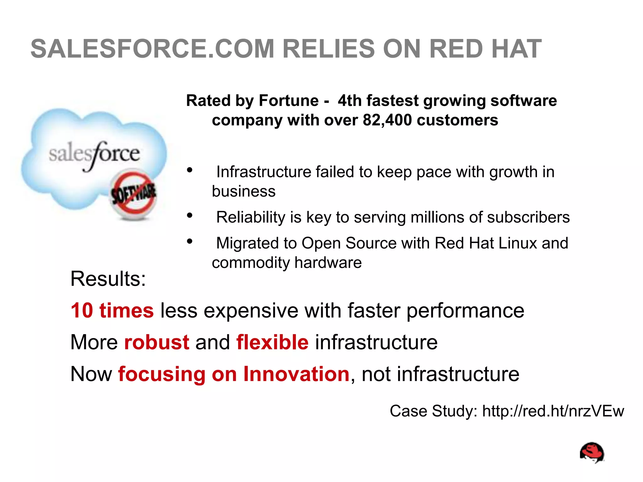 SALESFORCE.COM RELIES ON RED HAT
              Rated by Fortune - 4th fastest growing software
                 company with over 82,400 customers


              •   Infrastructure failed to keep pace with growth in
                  business
              •   Reliability is key to serving millions of subscribers
              •    Migrated to Open Source with Red Hat Linux and
                  commodity hardware
  Results:
  10 times less expensive with faster performance
  More robust and flexible infrastructure
  Now focusing on Innovation, not infrastructure
                                           Case Study: http://red.ht/nrzVEw
 