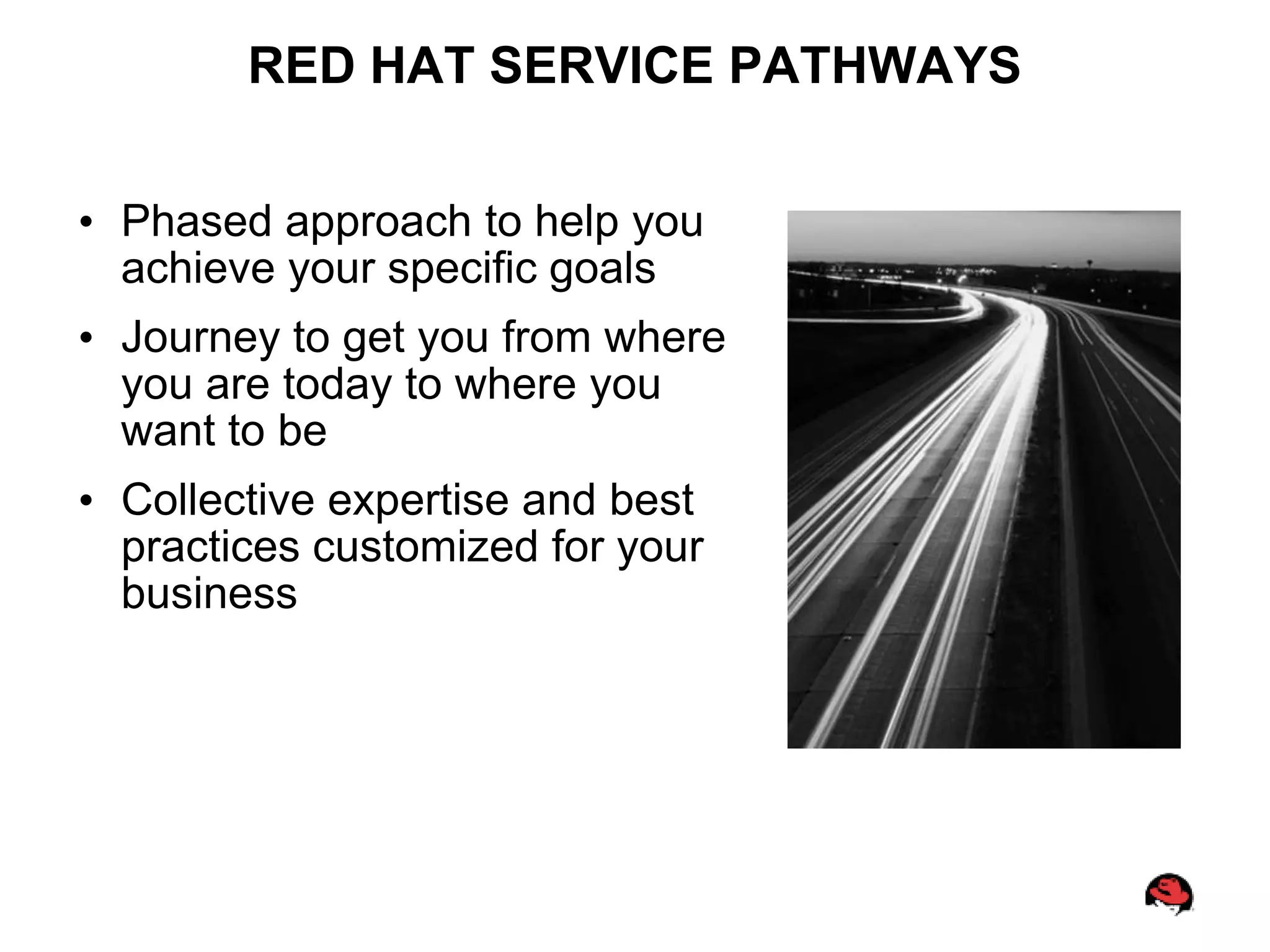 RED HAT SERVICE PATHWAYS

• Phased approach to help you
  achieve your specific goals
• Journey to get you from where
  you are today to where you
  want to be
• Collective expertise and best
  practices customized for your
  business
 