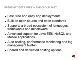 OPENSHIFT GETS APPS IN THE CLOUD FAST


   Fast, free and easy app deployments
   Built on open source and open standards
   Supports a broad ecosystem of languages,
    frameworks and middleware
   Advanced support for Java EE6, NoSQL and
    Mobile applications
   Auto-scaling, performance monitoring and log
    management built-in
   Shared and dedicated hosting options
 