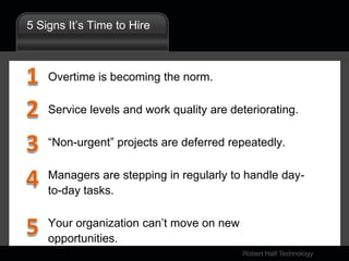 5 Signs It’s Time to HireOvertime is becoming the norm.Service levels and work quality are deteriorating.“Non-urgent” projects are deferred repeatedly.Managers are stepping in regularly to handle day-to-day tasks.Your organization can’t move on new opportunities.