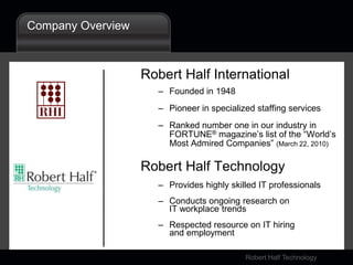 Company OverviewRobert Half InternationalFounded in 1948Pioneer in specialized staffing servicesRanked number one in our industry in FORTUNE® magazine’s list of the “World’s Most Admired Companies” (March 22, 2010)Robert Half TechnologyProvides highly skilled IT professionals Conducts ongoing research on IT workplace trendsRespected resource on IT hiring and employment