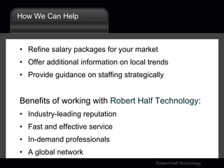 Access the Salary Calculator, and the latest insights on hiring and compensation trends, at: www.rht.com/SalaryCenterHow We Can HelpRefine salary packages for your marketOffer additional information on local trendsProvide guidance on staffing strategicallyBenefits of working with Robert Half Technology:Industry-leading reputationFast and effective serviceIn-demand professionalsA global network