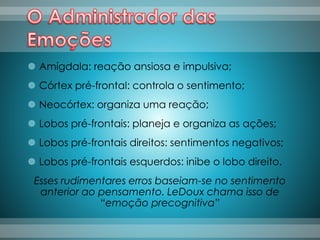  Amígdala: reação ansiosa e impulsiva;
 Córtex pré-frontal: controla o sentimento;
 Neocórtex: organiza uma reação;
 Lobos pré-frontais: planeja e organiza as ações;
 Lobos pré-frontais direitos: sentimentos negativos;
 Lobos pré-frontais esquerdos: inibe o lobo direito.
Esses rudimentares erros baseiam-se no sentimento
anterior ao pensamento. LeDoux chama isso de
“emoção precognitiva”
 