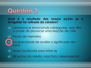 Qual é o resultado das nossas ações se a
Amígdala for retirada do cérebro?
a) Lembranças emocionais carregadas, que têm
o poder de provocar uma reação de crise
b) Perda da memória
c) Incapacidade de avaliar o significado dos
fatos
d) Maior facilidade para irritar-se
e) QI acima da média, mas fraco desempenho
 