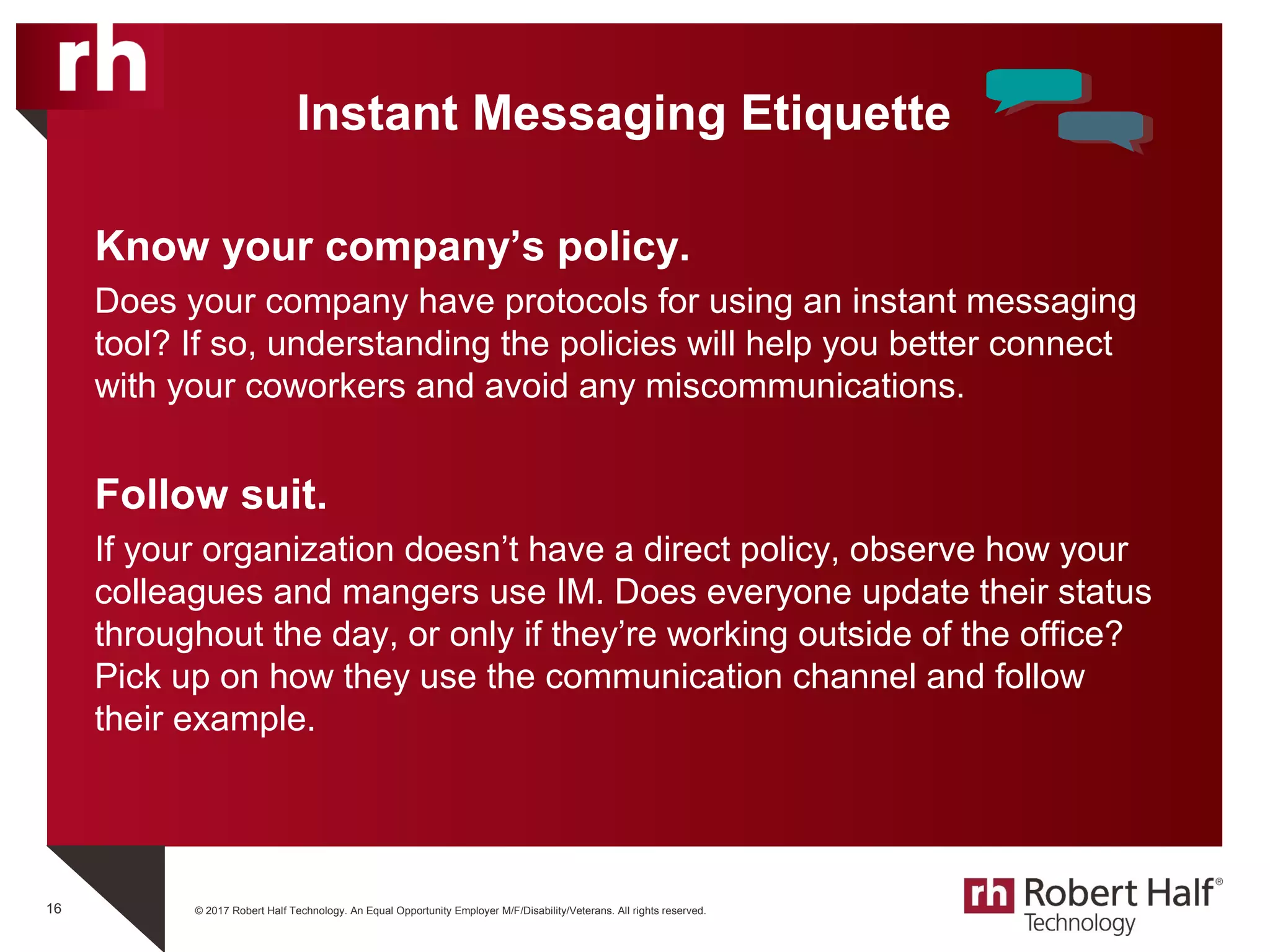 © 2017 Robert Half Technology. An Equal Opportunity Employer M/F/Disability/Veterans. All rights reserved.
Instant Messaging Etiquette
Know your company’s policy.
Does your company have protocols for using an instant messaging
tool? If so, understanding the policies will help you better connect
with your coworkers and avoid any miscommunications.
Follow suit.
If your organization doesn’t have a direct policy, observe how your
colleagues and mangers use IM. Does everyone update their status
throughout the day, or only if they’re working outside of the office?
Pick up on how they use the communication channel and follow
their example.
16
 