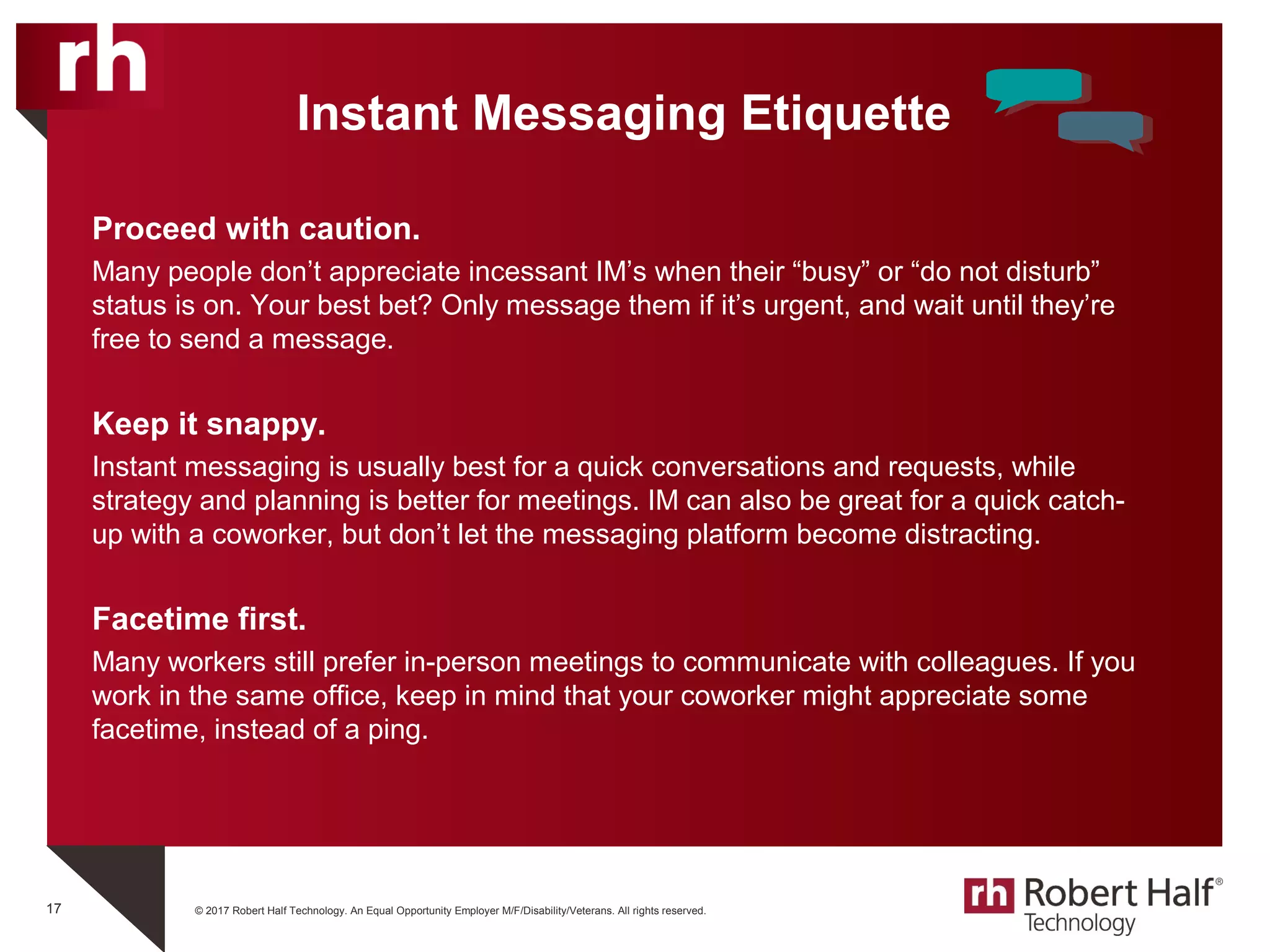 © 2017 Robert Half Technology. An Equal Opportunity Employer M/F/Disability/Veterans. All rights reserved.
Instant Messaging Etiquette
Proceed with caution.
Many people don’t appreciate incessant IM’s when their “busy” or “do not disturb”
status is on. Your best bet? Only message them if it’s urgent, and wait until they’re
free to send a message.
Keep it snappy.
Instant messaging is usually best for a quick conversations and requests, while
strategy and planning is better for meetings. IM can also be great for a quick catch-
up with a coworker, but don’t let the messaging platform become distracting.
Facetime first.
Many workers still prefer in-person meetings to communicate with colleagues. If you
work in the same office, keep in mind that your coworker might appreciate some
facetime, instead of a ping.
17
 