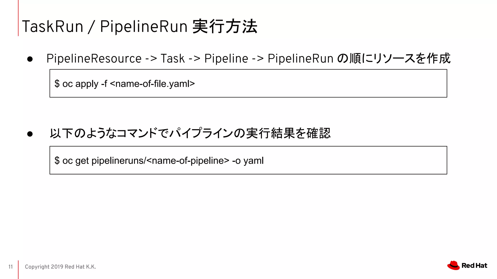 Copyright 2019 Red Hat K.K.11
TaskRun / PipelineRun 実行方法
● PipelineResource -> Task -> Pipeline -> PipelineRun の順にリソースを作成
● 以下のようなコマンドでパイプラインの実行結果を確認
$ oc apply -f <name-of-file.yaml>
$ oc get pipelineruns/<name-of-pipeline> -o yaml
 