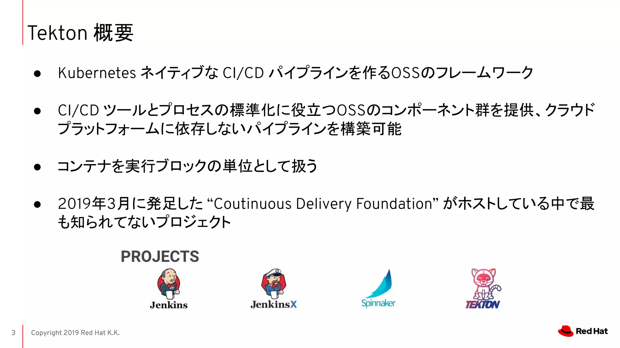 Copyright 2019 Red Hat K.K.3
Tekton 概要
● Kubernetes ネイティブな CI/CD パイプラインを作るOSSのフレームワーク
● CI/CD ツールとプロセスの標準化に役立つOSSのコンポーネント群を提供、クラウド
プラットフォームに依存しないパイプラインを構築可能
● コンテナを実行ブロックの単位として扱う
● 2019年3月に発足した “Coutinuous Delivery Foundation” がホストしている中で最
も知られてないプロジェクト
 