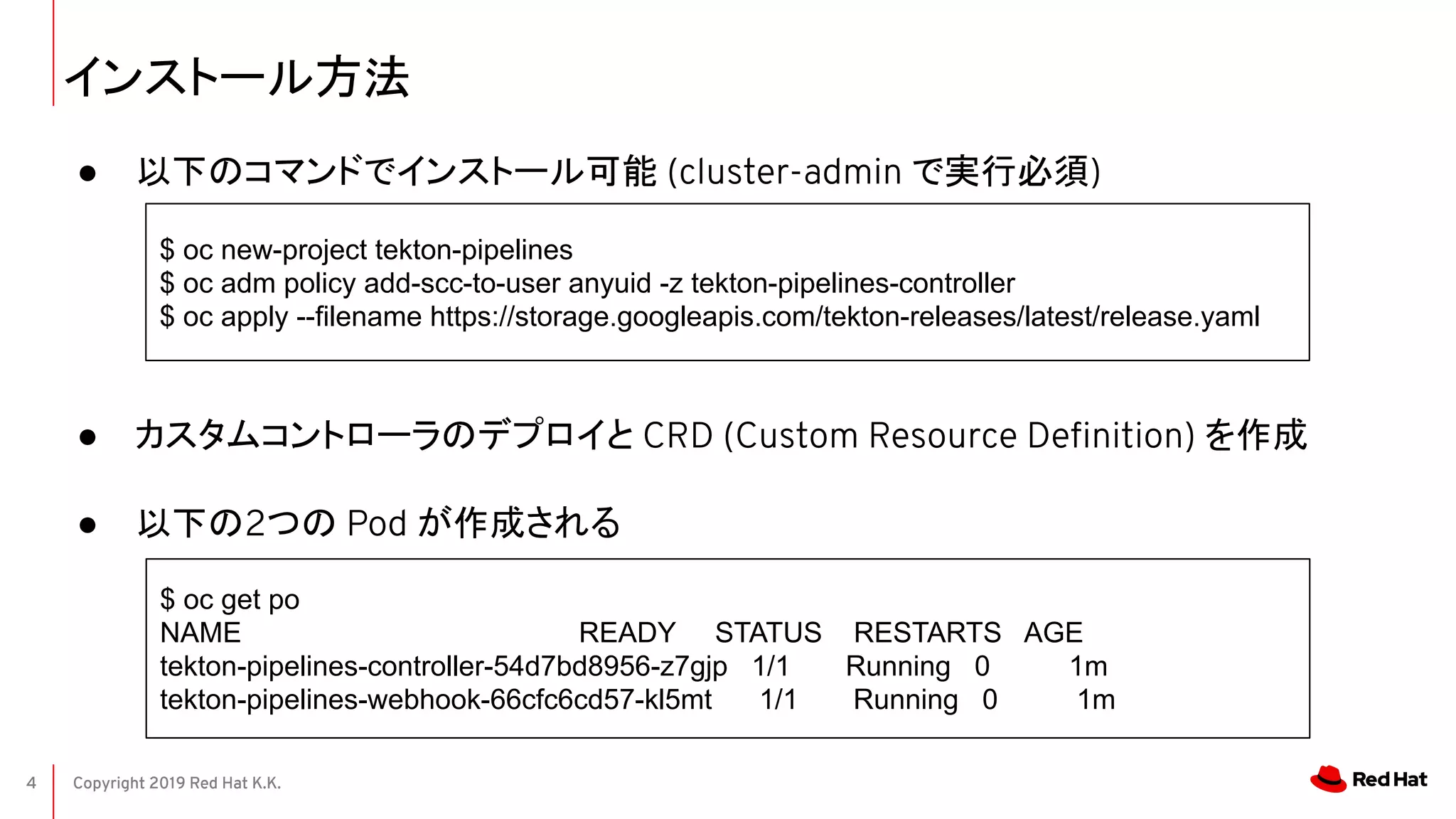 Copyright 2019 Red Hat K.K.4
インストール方法
● 以下のコマンドでインストール可能 (cluster-admin で実行必須)
● カスタムコントローラのデプロイと CRD (Custom Resource Deﬁnition) を作成
● 以下の2つの Pod が作成される
$ oc new-project tekton-pipelines
$ oc adm policy add-scc-to-user anyuid -z tekton-pipelines-controller
$ oc apply --filename https://storage.googleapis.com/tekton-releases/latest/release.yaml
$ oc get po
NAME READY STATUS RESTARTS AGE
tekton-pipelines-controller-54d7bd8956-z7gjp 1/1 Running 0 1m
tekton-pipelines-webhook-66cfc6cd57-kl5mt 1/1 Running 0 1m
 