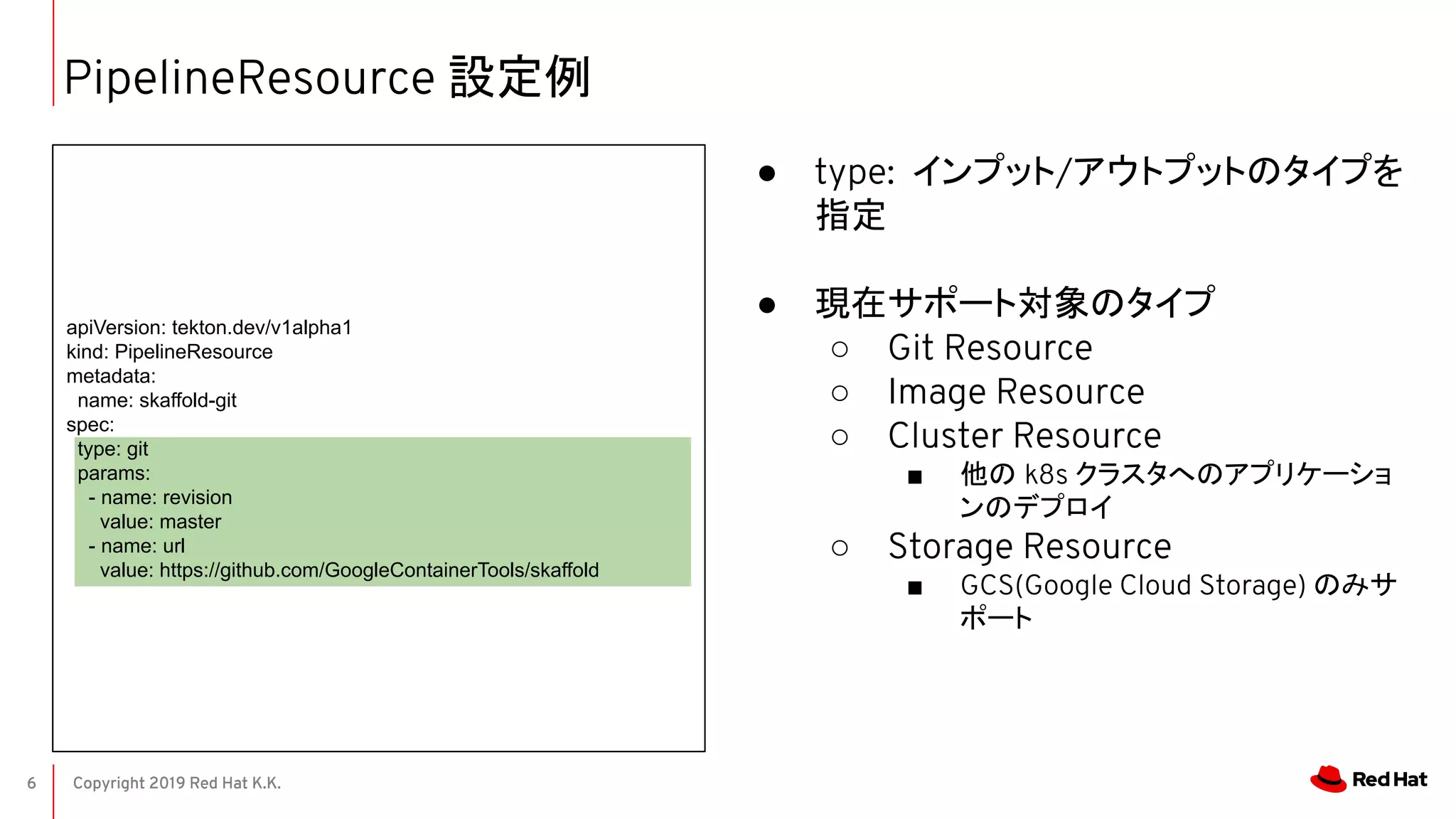 Copyright 2019 Red Hat K.K.6
PipelineResource 設定例
● type: インプット/アウトプットのタイプを
指定
● 現在サポート対象のタイプ
○ Git Resource
○ Image Resource
○ Cluster Resource
■ 他の k8s クラスタへのアプリケーショ
ンのデプロイ
○ Storage Resource
■ GCS(Google Cloud Storage) のみサ
ポート
apiVersion: tekton.dev/v1alpha1
kind: PipelineResource
metadata:
name: skaffold-git
spec:
type: git
params:
- name: revision
value: master
- name: url
value: https://github.com/GoogleContainerTools/skaffold
 