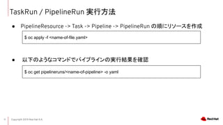 Copyright 2019 Red Hat K.K.11
TaskRun / PipelineRun gз
 PipelineResource -> Task -> Pipeline -> PipelineRun 혤˥꥽`
 ¤Τ褦ʥޥɤǥѥץ饤ΌgнY_J
$ oc apply -f <name-of-file.yaml>
$ oc get pipelineruns/<name-of-pipeline> -o yaml
 