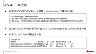 Copyright 2019 Red Hat K.K.4
󥹥ȩ`뷽
 ¤Υޥɤǥ󥹥ȩ` (cluster-admin ǌgб)
 ॳȥ`Υǥץ CRD (Custom Resource De?nition) 
 ¤2Ĥ Pod ɤ
$ oc new-project tekton-pipelines
$ oc adm policy add-scc-to-user anyuid -z tekton-pipelines-controller
$ oc apply --filename https://storage.googleapis.com/tekton-releases/latest/release.yaml
$ oc get po
NAME READY STATUS RESTARTS AGE
tekton-pipelines-controller-54d7bd8956-z7gjp 1/1 Running 0 1m
tekton-pipelines-webhook-66cfc6cd57-kl5mt 1/1 Running 0 1m
 