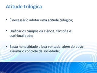 Atitude trilógica
• É necessário adotar uma atitude trilógica;
• Unificar os campos da ciência, filosofia e
espiritualidade;
• Basta honestidade e boa vontade, além do povo
assumir o controle da sociedade;
 