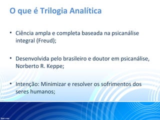 O que é Trilogia Analítica
• Ciência ampla e completa baseada na psicanálise
integral (Freud);
• Desenvolvida pelo brasileiro e doutor em psicanálise,
Norberto R. Keppe;
• Intenção: Minimizar e resolver os sofrimentos dos
seres humanos;
 