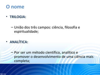 O nome
• TRILOGIA:
– União dos três campos: ciência, filosofia e
espiritualidade;
• ANALÍTICA:
– Por ser um método científico, analítico e
promover o desenvolvimento de uma ciência mais
completa;
 