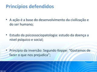 Princípios defendidos
• A ação é a base do desenvolvimento da civilização e
do ser humano;
• Estudo da psicossociopatologia: estudo da doença a
nível psíquico e social;
• Princípio da inversão: Segundo Keppe: “Gostamos de
fazer o que nos prejudica”;
 
