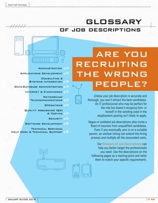 Robert Half Technology




                                                     glossary
                                           of job descriptions


                                                       ARE YOU
                              Administration p.15
                                                    RECRUITING
              Applications Development p.15
                               Consulting &
                                                    THE WRONG
                         Systems Integration p.18
       Data/Database Administration p.19              PEOPLE?
                    Internet & E-commerce p.21
                                Networking/               Unless your job description is accurate and
                         Telecommunications p.22     thorough, you won’t attract the best candidates.
                                  Operations p.24          An IT professional who may be perfect for
                                                                the role but doesn’t recognize him- or
                   Quality Assurance (QA)
                                & Testing p.24
                                                                    herself in the wording used in the
                                                            employment posting isn’t likely to apply.
                                    Security p.25
                    Software Development p.25
                                                     Vague or outdated job descriptions also invite a
                                                       flood of resumes from unqualified candidates.
              Technical Services,                          Even if you eventually zero in on a suitable
   Help Desk & Technical Support p.26
                                                      person, an unclear listing can extend the hiring
                                                       process and multiply all the associated costs.
                                                             Our Glossary of Job Descriptions can
                                                             help you better target the professionals
                                                               you need. Use the descriptions on the
                                                        following pages as a starting point and tailor
                                                           them to match your specific requirements.




SALARY GUIDE 2012                                                                                         14 t u
 
