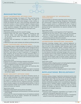 Robert Half Technology                                                                                                                                       Jobs




Administration
CHIEF INFORMATION OFFICER (CIO)                                                    VICE PRESIDENT OF INFORMATION
CIOs need broad knowledge of all aspects of IT. They must have strong              TECHNOLOGY
analytical, strategic planning and communication skills. The ability to            The vice president of information technology position requires a proven
collaborate effectively with other senior managers in order to define, ar-         track record of leadership in technology management, including excel-
ticulate and champion the ways in which technology requirements relate             lent communication, analytical and organizational skills. A bachelor’s
to the firm’s business is critical. A bachelor’s degree in computer science,       degree in computer science or a related field and five to 10 years of
information systems or a related area is expected, and a master’s degree           increasing responsibility are typical requirements for the job. Strategic
is often required by employers. CIOs typically have at least 10 years of           planning and tactical implementation are important attributes for this
managerial experience in IT, though larger firms may require more.                 position as well.
Typical duties include:                                                            Typical duties include:
•	Developing	and	directing	the	firm’s	overall	IT	strategy                          •	Managing	the	tactical,	overall	operations	of	the	IT	department	
•	Working	 closely	 with	 other	 senior	 management,	 including	 the	 chief	       •	Working	 with	 the	 firm’s	 senior	 IT	 team	 to	 help	 plan	 and	 coordinate
  executive officer, chief technology officer, chief operations offi-                both short- and long-term systems strategy and implementation
  cer and chief financial officer, to coordinate data systems policies             •	Serving	 as	 a	 liaison	 between	 nontechnical	 business	 units	 and	 IT,	
  and procedures                                                                     communicating technical information and plans
•	Providing	 vision	 and	 leadership	 in	 all	 aspects	 of	 IT	 management	 and	   •	Overseeing	the	department’s	hiring,	promotion	and	review	processes
  operations                                                                       INFORMATION TECHNOLOGY MANAGER
•	Approving	all	major	system	hardware	and	software	purchasing	decisions
                                                                                   Information technology managers need a technical background, as
CHIEF TECHNOLOGY OFFICER (CTO)                                                     well as business acumen and people management skills. Because they
CTO candidates require in-depth knowledge of all aspects of a firm’s data          direct the work of other employees, these individuals require strong
technology infrastructure. They also need the tactical managerial skills to        interpersonal and communication abilities. Analytical thinking also is
lead the IT department in attaining the company’s current and future tech-         very important, as this position often involves problem resolution and
nology goals. They typically have a degree in computer science or a related        process development. In addition, a strong customer-service orientation
field and at least seven to 10 years of experience in IT management. In            is a must because information technology managers often serve as the
larger companies, the CTO may report to a chief information officer or a           final escalation point for high-visibility troubleshooting. Employers look
chief operating officer. Candidates need excellent interpersonal and prob-         for a bachelor’s degree in an IT-related field, plus at least five years of
lem-solving skills, as well as the ability to plan and execute projects within     experience with the specific types of business systems, hardware and
time and budget constraints.                                                       networking services utilized by the firm. Demonstrated leadership also
Typical duties include:                                                            is required.
•	Setting	the	firm’s	overall	technology	standards	and	practices                    Typical duties include:
•	Making	recommendations,	as	well	as	explaining	technology	solutions	to	           •	Analyzing	workflow,	delegating	projects	and	meeting	departmental	goals
  senior management through presentations and advocacy                             •	Developing	and	monitoring	performance	standards
•	Managing	 the	 implementation	 of	 data	 systems	 and	 monitoring	 their	        •	Providing	input	on	hiring	decisions	for	technical	staff
  effectiveness in meeting business unit needs                                     •	Implementing	and	monitoring	new	projects
•	Providing	leadership	and	managing	a	staff	of	direct	reports	in	functional	       •	Managing	performance	of	and	delegating	projects	to	team	members
  areas such as systems operations, LAN/WAN architecture, and hardware
  and software support                                                             Applications Development
CHIEF SECURITY OFFICER (CSO)                                                       MANAGER
CSOs need extensive experience in the field of information security, as            Candidates seeking a manager of applications development position need
well as in-depth knowledge of this rapidly evolving and critical business          a thorough technical background combined with outstanding managerial
function. Employers look for a minimum of a bachelor’s degree in informa-          and leadership talents. They must have strong oral and written commu-
tion systems or a related field, as well as 10 or more years’ experience           nication skills, project management experience, and proven abilities to
with a focus on information security, compliance and privacy. The position         facilitate multidisciplinary project teams in accomplishing strategic goals.
requires excellent judgment and outstanding planning abilities in order to         Employers look for a bachelor’s degree in computer science, information
create and maintain complex security systems. Compliance- and security-            systems, engineering or a related field. Depending on the size of the de-
related certifications are required.                                               partment, the company may seek five to 10 or more years of combined
Typical duties include:                                                            development and managerial experience.
•	Managing	enterprisewide	security	policies	and	systems                            Typical duties include:
•	Developing,	implementing	and	monitoring	long-term	information	security	and	      •	Assuming	 overall	 management	 responsibility	 for	 all	 aspects	 of	 the
  privacy strategy                                                                   applications development department and its staff
•	Ensuring	the	firm	meets	all	mandated	security	and	compliance	standards           •	Planning,	 coordinating	 and	 monitoring	 the	 progress	 of	 development
•	Coordinating	 work	 with	 all	 vendors,	 contractors	 and	 consultants	 to	        projects to ensure their ongoing alignment with business goals
  maintain and enhance data security



 SALARY GUIDE 2012                                                                                                                                              15 t u
 