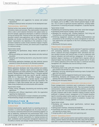 Robert Half Technology




     •	Providing	 feedback	 and	 suggestions	 for	 process	 and	 product	          as well as excellent staff management skills. Employers often seek a mas-
       improvement                                                                 ter’s degree, such as an MBA, or other relevant graduate degree. In addi-
     •	Acting	as	a	technical	mentor	and	advisor	for	the	development	team           tion, 10 to 15 years of significant business experience, including leader-
     TECHNICAL WRITER                                                              ship positions in consulting and project management, is typically required.
     Technical writers must possess the ability to communicate complex             Typical duties include:
     information clearly and concisely. They need excellent interpersonal          •	Establishing	and	maintaining	relations	with	clients’	senior-level	managers
     skills in order to elicit detailed information from subject-matter ex-        •	Developing	overall	practice	strategy,	tactics	and	goals	
     perts (for example, applications developers), in addition to advanced         •	Managing	 the	 consulting	 staff,	 including	 headcount,	 final	 hiring	 and
     writing and editing skills. Technical writers also need to be adept in          firing decisions, and staff development and mentoring
     document creation using applications such as Adobe FrameMaker,                •	Performing	 engagement	 analysis,	 and	 making	 recommendations	 and	
     RoboHelp and Acrobat, and Microsoft Word and PowerPoint. Em-                    presentations to the consulting firm’s senior management on new busi-
     ployers’ requirements vary depending on the complexity of docu-                 ness opportunities and expansion of the firm’s consulting practice and
     mentation needed but usually include a bachelor’s degree in English,            client base
     journalism or information sciences, plus several years of experience          •	Working	with	third-party	vendors
     in a technical setting.                                                       PRACTICE MANAGER
     Typical duties include:                                                       The practice manager position requires extensive IT experience combined
     •	Documenting	 the	 specifications,	 design,	 features	 and	 operation	 of	   with outstanding leadership, communication, presentation, customer
       applications                                                                service, analytical and project management skills. Individuals must pos-
     •	Writing	and	editing	user	manuals,	help	systems	and	other	technical	         sess excellent business and financial savvy, as well as experience with
       documents                                                                   resource allocation and profit-and-loss management. At a minimum, a
     •	Designing	 and	 formatting	 documents	 using	 document-creation             bachelor’s degree in business or an IT-related field is required, while an
       software                                                                    advanced degree may be preferred. Employers typically look for 10 years
     •	Interviewing	 applications	 developers	 and	 other	 technical	 resource     of IT industry experience with at least five years in a technical consulting
       personnel to ensure the accuracy of all information presented               management role. Candidates also must be willing to travel.
     MOBILE APPLICATIONS DEVELOPER                                                 Typical duties include:
     Mobile applications developers need strong analytical and problem-            •	Developing	project	scope,	goals	and	strategic	plans	for	delivering	com-
     solving capabilities. Employers require previous experience building            pany products and services to clients
     mobile applications and mobile websites for Android, BlackBerry, iOS,         •	Managing,	recruiting,	evaluating	and	mentoring	a	team	of	project	man-
     Symbian, Windows Mobile or Windows Phone 7. Commonly specified                  agers and consultants
     languages and platforms include Java, Java EE, Java ME, JavaScript,           •	Managing	and	meeting	engagement	booking	and	revenue	targets
     JSON, C#, C++, Objective-C, .NET and HTML. A degree in computer               •	Identifying,	 developing	 and	 managing	 client	 relations,	 in	 addition	 to
     science or computer engineering is typically required, though work              meeting with client management for project support and presentations
     samples of completed applications may soften that requirement. The            •	Working	with	third-party	vendors	
     combination of highly team-oriented work and short release cycles             PROJECT MANAGER/SENIOR CONSULTANT
     makes strong interpersonal and communication skills essential.
                                                                                   Project managers/senior consultants need a combination of subject-mat-
     Typical duties include:                                                       ter expertise and project management skills. They must possess excellent
     •	Coding,	 testing,	 debugging,	 documenting	 and	 monitoring	 mobile         communication, interpersonal and team leadership abilities, as well as the
       applications                                                                capacity to work with cross-functional teams to accomplish overall proj-
     •	Interacting	 with	 different	 departments	 within	 the	 organization	       ect goals. Employers seek at least a bachelor’s degree (a master’s may be
       regarding new deployments                                                   preferred) in computer science, management or an IT-related discipline;
     •	Contributing	to	development	of	project	schedules	and	workflow               specific consulting subject-matter expertise; and at least five years of ex-
     •	Recommending	changes	and	enhancements	to	applications                       perience managing projects from inception to completion. A project man-
                                                                                   agement certification is strongly preferred.
     Consulting &                                                                  Typical duties include:
     Systems Integration                                                           •	Developing	 and	 managing	 project	 specifications,	 technical	 design	
     DIRECTOR                                                                        and requirements
     A director-level position, typically found in a consulting services en-       •	Setting	project	timelines,	milestones	and	deadlines
     vironment, is a senior-level management role. As a result, this posi-         •	Coordinating	 work	 with	 cross-functional	 team	 leaders	 and	 monitoring
     tion requires a seasoned professional with outstanding judgment, as             and reporting on project status
     well as leadership, interpersonal and communication skills. It also           •	Assigning	tasks	to	staff	consultants	and	supervising	work
     calls for strategic thinking, the use of decision-making authority and        STAFF CONSULTANT
     the assumption of formal responsibility for meeting business-unit
                                                                                   Candidates for a staff consultant position need excellent analytical, problem-
     goals. Candidates need strong project management experience and
                                                                                   solving, customer relations and communication skills, along with the ability to
     the ability to monitor and manage multiple initiatives concurrently,
                                                                                   work well in a team environment. They must have industry-specific exper-

SALARY GUIDE 2012                                                                                                                                             18 t u
 