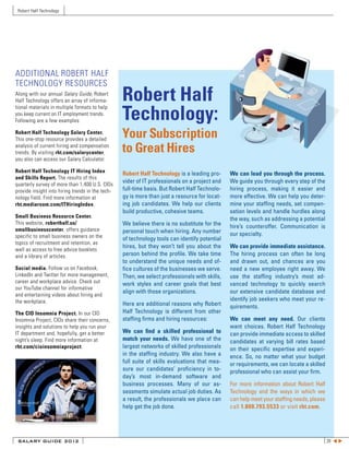 Robert Half Technology




ADDITIONAL ROBERT HALF
TECHNOLOGY RESOURCES
Along with our annual Salary Guide, Robert
Half Technology offers an array of informa-       Robert Half
                                                  Technology:
tional materials in multiple formats to help
you keep current on IT employment trends.
Following are a few examples:

Robert Half Technology Salary Center.
This one-stop resource provides a detailed
                                                  Your Subscription
analysis of current hiring and compensation
trends. By visiting rht.com/salarycenter,         to Great Hires
you also can access our Salary Calculator.

Robert Half Technology IT Hiring Index
                                                  Robert Half Technology is a leading pro-     We can lead you through the process.
and Skills Report. The results of this
                                                  vider of IT professionals on a project and   We guide you through every step of the
quarterly survey of more than 1,400 U.S. CIOs
provide insight into hiring trends in the tech-   full-time basis. But Robert Half Technolo-   hiring process, making it easier and
nology field. Find more information at            gy is more than just a resource for locat-   more effective. We can help you deter-
rht.mediaroom.com/ITHiringIndex.                  ing job candidates. We help our clients      mine your staffing needs, set compen-
                                                  build productive, cohesive teams.            sation levels and handle hurdles along
Small Business Resource Center.
                                                                                               the way, such as addressing a potential
This website, roberthalf.us/                      We believe there is no substitute for the
smallbusinesscenter, offers guidance
                                                                                               hire’s counteroffer. Communication is
                                                  personal touch when hiring. Any number       our specialty.
specific to small business owners on the          of technology tools can identify potential
topics of recruitment and retention, as
                                                  hires, but they won’t tell you about the     We can provide immediate assistance.
well as access to free advice booklets
and a library of articles.                        person behind the profile. We take time      The hiring process can often be long
                                                  to understand the unique needs and of-       and drawn out, and chances are you
Social media. Follow us on Facebook,              fice cultures of the businesses we serve.    need a new employee right away. We
LinkedIn and Twitter for more management,         Then, we select professionals with skills,   use the staffing industry’s most ad-
career and workplace advice. Check out            work styles and career goals that best       vanced technology to quickly search
our YouTube channel for informative
                                                  align with those organizations.              our extensive candidate database and
and entertaining videos about hiring and
the workplace.                                                                                 identify job seekers who meet your re-
                                                  Here are additional reasons why Robert       quirements.
The CIO Insomnia Project. In our CIO              Half Technology is different from other
Insomnia Project, CIOs share their concerns,      staffing firms and hiring resources:         We can meet any need. Our clients
insights and solutions to help you run your                                                    want choices. Robert Half Technology
IT department and, hopefully, get a better        We can find a skilled professional to        can provide immediate access to skilled
night’s sleep. Find more information at           match your needs. We have one of the         candidates at varying bill rates based
rht.com/cioinsomniaproject.                       largest networks of skilled professionals    on their specific expertise and experi-
                                                  in the staffing industry. We also have a     ence. So, no matter what your budget
                                                  full suite of skills evaluations that mea-   or requirements, we can locate a skilled
                                                  sure our candidates’ proficiency in to-      professional who can assist your firm.
                                                  day’s most in-demand software and
                                                  business processes. Many of our as-          For more information about Robert Half
                                                  sessments simulate actual job duties. As     Technology and the ways in which we
                                                  a result, the professionals we place can     can help meet your staffing needs, please
                                                  help get the job done.                       call 1.800.793.5533 or visit rht.com.




 SALARY GUIDE 2012                                                                                                                         28 t u
 