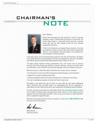 Robert Half Technology




                         CHAIRMAN’S
                                                       NOTE
                                                       Dear colleague,
                                                       Robert Half Technology has long produced an array of resources
                                                       designed to keep IT professionals up-to-date on hiring trends. Our
                                                       annual Salary Guide is a perennial favorite because it provides
                                                       salary data that can help managers make the most informed
                                                       compensation decisions.
                                                       Think of this information as a compass for your business. It can help
                                                       you determine the best course to take when setting compensation
                                                       levels for new employees, planning budgets and navigating the
                                                       ever-changing IT hiring environment.
                           In this year’s guide, you’ll find starting salary ranges for more than 70 IT positions. The figures
                           in the Salary Guide are national averages, but they can be adjusted for more than 145 markets
                           across North America using the local variance figures found on Pages 12 and 13.
                           The salary ranges represent starting compensation only, since factors such as seniority
                           and work ethic make ongoing pay difficult to measure. Bonuses, incentives and other forms
                           of compensation, such as benefits and retirement packages, also are not taken into account.
                           Where do we get our data? We collect information from various sources, including:
                           •   The thousands of interim and full-time placements made through our branch locations
                           •   Insight from our expert staffing professionals
                           •   Exclusive workplace research we conduct among senior IT executives and workers
                           •   Our own comprehensive analysis of current and future hiring trends

                           We publish a new guide every year to ensure our data reflect the most recent employment
                           trends. Information from the Salary Guide is so well-regarded that the U.S. Department of
                           Labor’s Bureau of Labor Statistics has used it when compiling the Occupational Outlook Handbook.
                           This year, we also have enhanced our online Salary Center (rht.com/salarycenter) to include
                           more in-depth information about emerging hiring trends, based on current research and our
                           quarterly surveys of technology executives. There, you also can access our Salary Calculator,
                           which is updated throughout the year.
                           We hope you enjoy the guide and invite you to contact us at rht.com or 1.800.793.5533 for help
                           with any of your staffing needs.




                           Max Messmer
                           Chairman and CEO



SALARY GUIDE 2012                                                                                                                2 tu
 