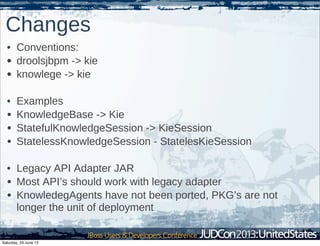 Changes
• Conventions:
• droolsjbpm -> kie
• knowlege -> kie
• Examples
• KnowledgeBase -> Kie
• StatefulKnowledgeSession -> KieSession
• StatelessKnowledgeSession - StatelesKieSession
• Legacy API Adapter JAR
• Most API’s should work with legacy adapter
• KnowledegAgents have not been ported, PKG’s are not
longer the unit of deployment
Saturday, 29 June 13
 