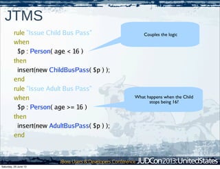 61
JTMS
Couples the logic
What happens when the Child
stops being 16?
rule "Issue Child Bus Pass"
when
$p : Person( age < 16 )
then
insert(new ChildBusPass( $p ) );
end
rule "Issue Adult Bus Pass"
when
$p : Person( age >= 16 )
then
insert(new AdultBusPass( $p ) );
end
Saturday, 29 June 13
 