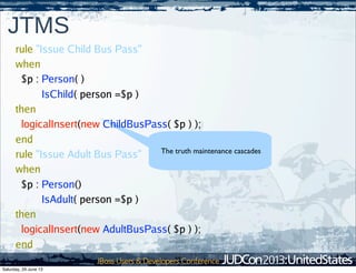 64
JTMS
The truth maintenance cascades
rule "Issue Child Bus Pass"
when
$p : Person( )
IsChild( person =$p )
then
logicalInsert(new ChildBusPass( $p ) );
end
rule "Issue Adult Bus Pass"
when
$p : Person()
IsAdult( person =$p )
then
logicalInsert(new AdultBusPass( $p ) );
end
Saturday, 29 June 13
 