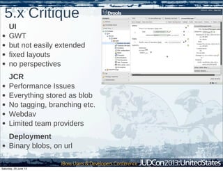 5.x Critique
UI
• GWT
• but not easily extended
• fixed layouts
• no perspectives
JCR
• Performance Issues
• Everything stored as blob
• No tagging, branching etc.
• Webdav
• Limited team providers
Deployment
• Binary blobs, on url
Saturday, 29 June 13
 