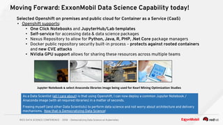RICE DATA SCIENCE CONFERENCE - 2018 - Democratizing Data Science on Kubernetes
Moving Forward: ExxonMobil Data Science Capability today!
As a Data Scientist (all I care about) is that using Openshift, I can now deploy a common Jupyter Notebook /
Anaconda image (with all required libraries) in a matter of seconds.
Freeing myself (and other Data Scientists) to perform data science and not worry about architecture and delivery
mechanisms. Now that is Democratizing Data Science!
Selected Openshift on premises and public cloud for Container as a Service (CaaS)
• Openshift supports:
• One Click Notebooks and JupyterHub/Lab templates
• Self-service for accessing data & data science packages
• Nexus Repository to allow for Python, Java, R, PHP, .Net Core package managers
• Docker public repository security built-in process – protects against rooted containers
and new CVE attacks
• NVidia GPU support allows for sharing these resources across multiple teams
 