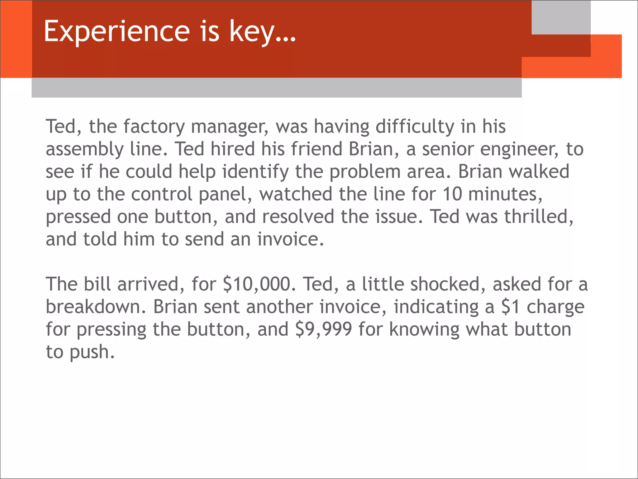 Experience is key…
Ted, the factory manager, was having difficulty in his
assembly line. Ted hired his friend Brian, a senior engineer, to
see if he could help identify the problem area. Brian walked
up to the control panel, watched the line for 10 minutes,
pressed one button, and resolved the issue. Ted was thrilled,
and told him to send an invoice.
The bill arrived, for $10,000. Ted, a little shocked, asked for a
breakdown. Brian sent another invoice, indicating a $1 charge
for pressing the button, and $9,999 for knowing what button
to push.
 