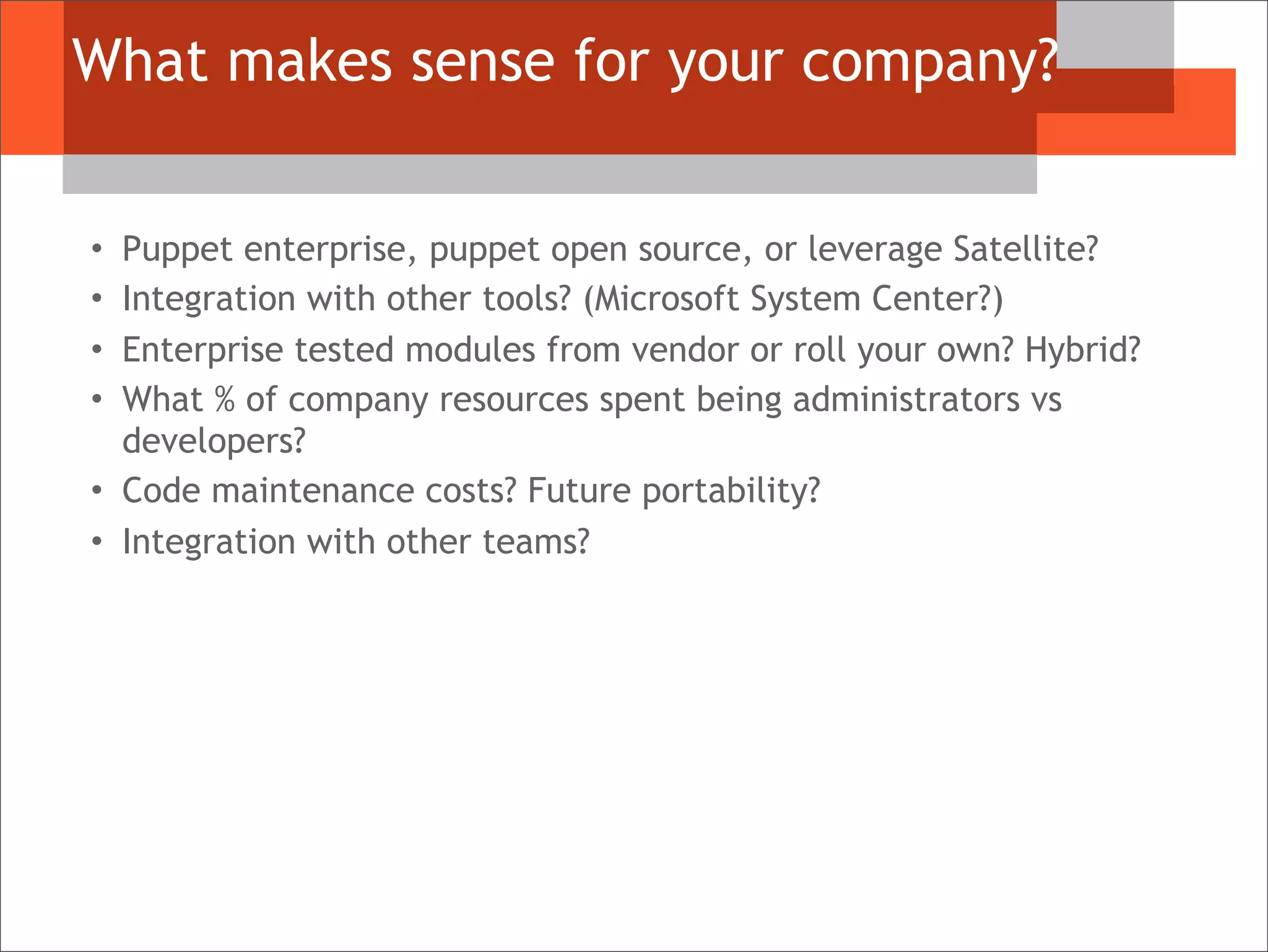 What makes sense for your company?
• Puppet enterprise, puppet open source, or leverage Satellite?
• Integration with other tools? (Microsoft System Center?)
• Enterprise tested modules from vendor or roll your own? Hybrid?
• What % of company resources spent being administrators vs
developers?
• Code maintenance costs? Future portability?
• Integration with other teams?
 