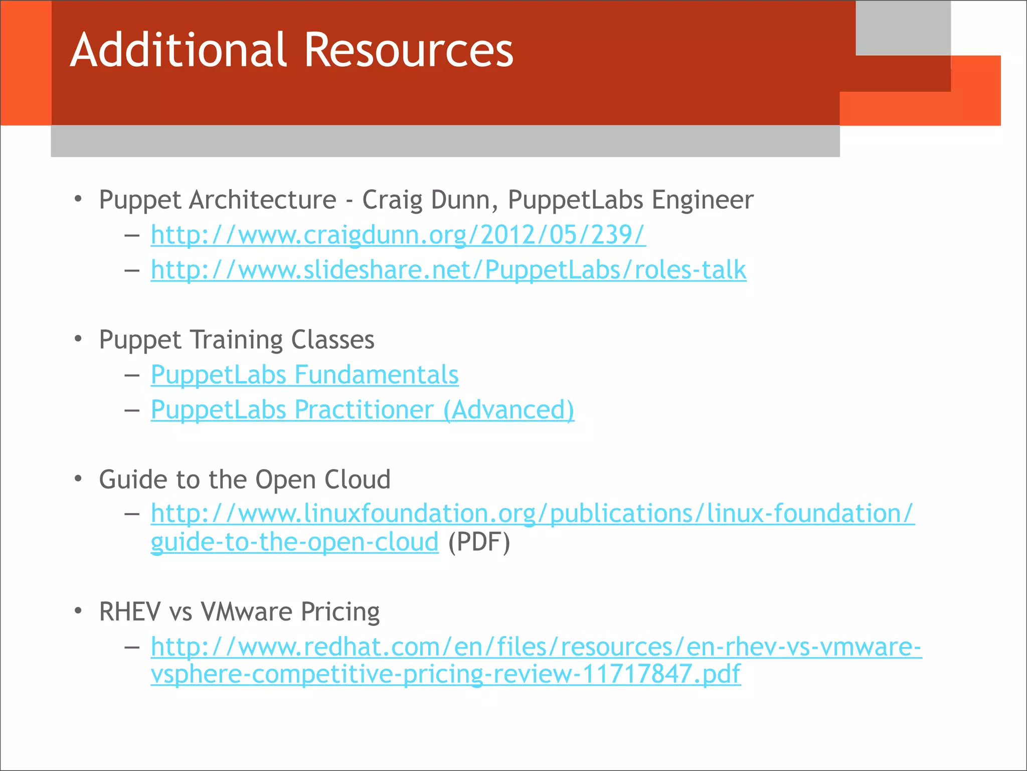 Additional Resources
• Puppet Architecture - Craig Dunn, PuppetLabs Engineer
– http://www.craigdunn.org/2012/05/239/
– http://www.slideshare.net/PuppetLabs/roles-talk
• Puppet Training Classes
– PuppetLabs Fundamentals
– PuppetLabs Practitioner (Advanced)
• Guide to the Open Cloud
– http://www.linuxfoundation.org/publications/linux-foundation/
guide-to-the-open-cloud (PDF)
• RHEV vs VMware Pricing
– http://www.redhat.com/en/files/resources/en-rhev-vs-vmware-
vsphere-competitive-pricing-review-11717847.pdf
 