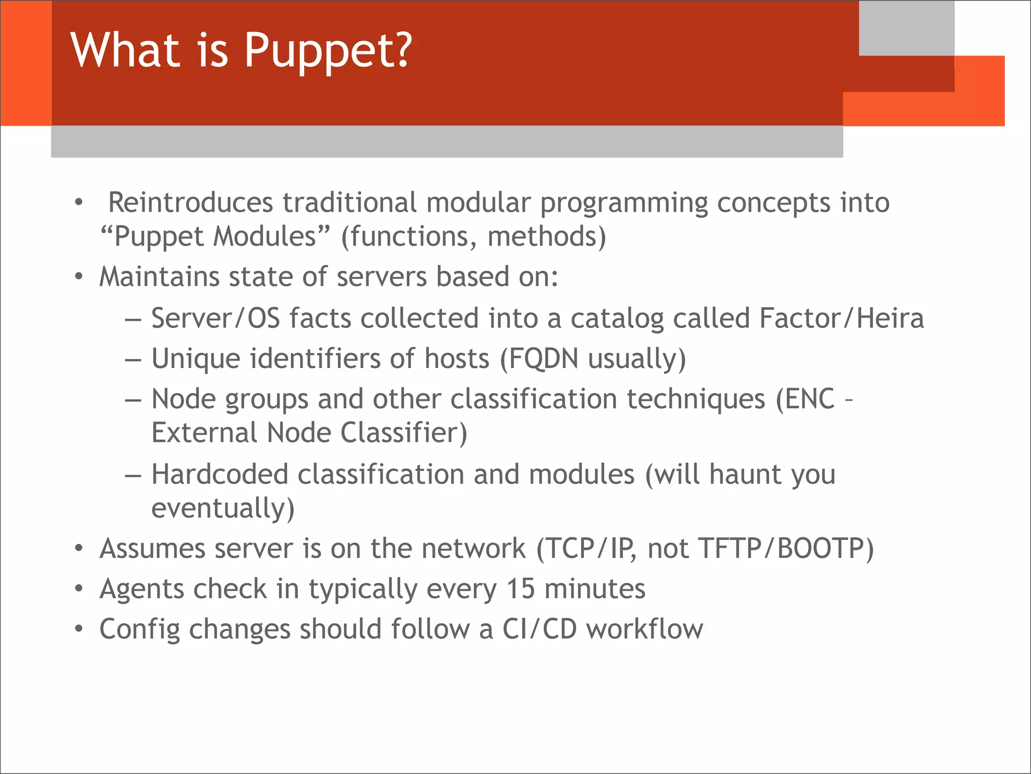 What is Puppet?
• Reintroduces traditional modular programming concepts into
“Puppet Modules” (functions, methods)
• Maintains state of servers based on:
– Server/OS facts collected into a catalog called Factor/Heira
– Unique identifiers of hosts (FQDN usually)
– Node groups and other classification techniques (ENC –
External Node Classifier)
– Hardcoded classification and modules (will haunt you
eventually)
• Assumes server is on the network (TCP/IP, not TFTP/BOOTP)
• Agents check in typically every 15 minutes
• Config changes should follow a CI/CD workflow
 