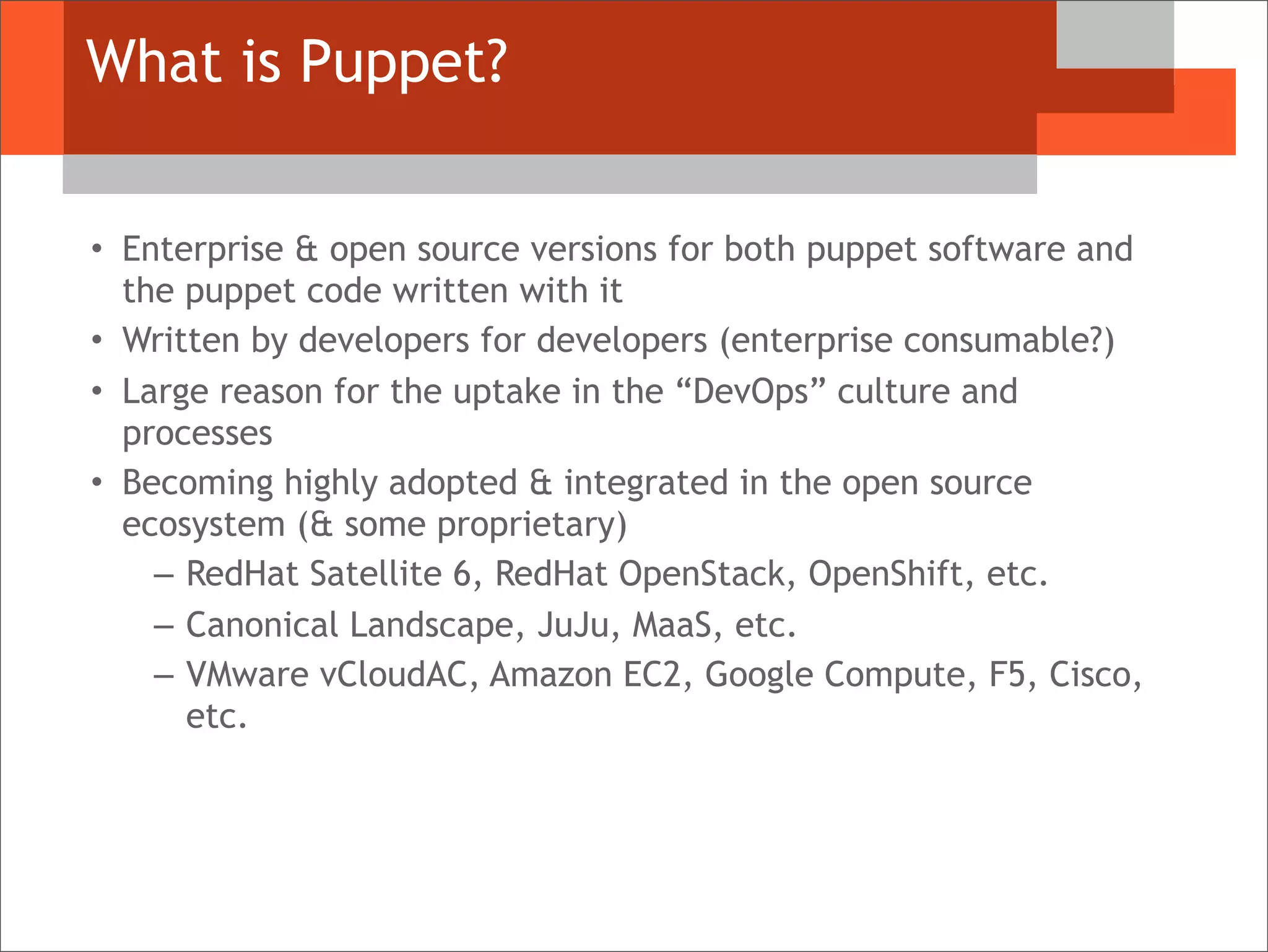 What is Puppet?
• Enterprise & open source versions for both puppet software and
the puppet code written with it
• Written by developers for developers (enterprise consumable?)
• Large reason for the uptake in the “DevOps” culture and
processes
• Becoming highly adopted & integrated in the open source
ecosystem (& some proprietary)
– RedHat Satellite 6, RedHat OpenStack, OpenShift, etc.
– Canonical Landscape, JuJu, MaaS, etc.
– VMware vCloudAC, Amazon EC2, Google Compute, F5, Cisco,
etc.
 