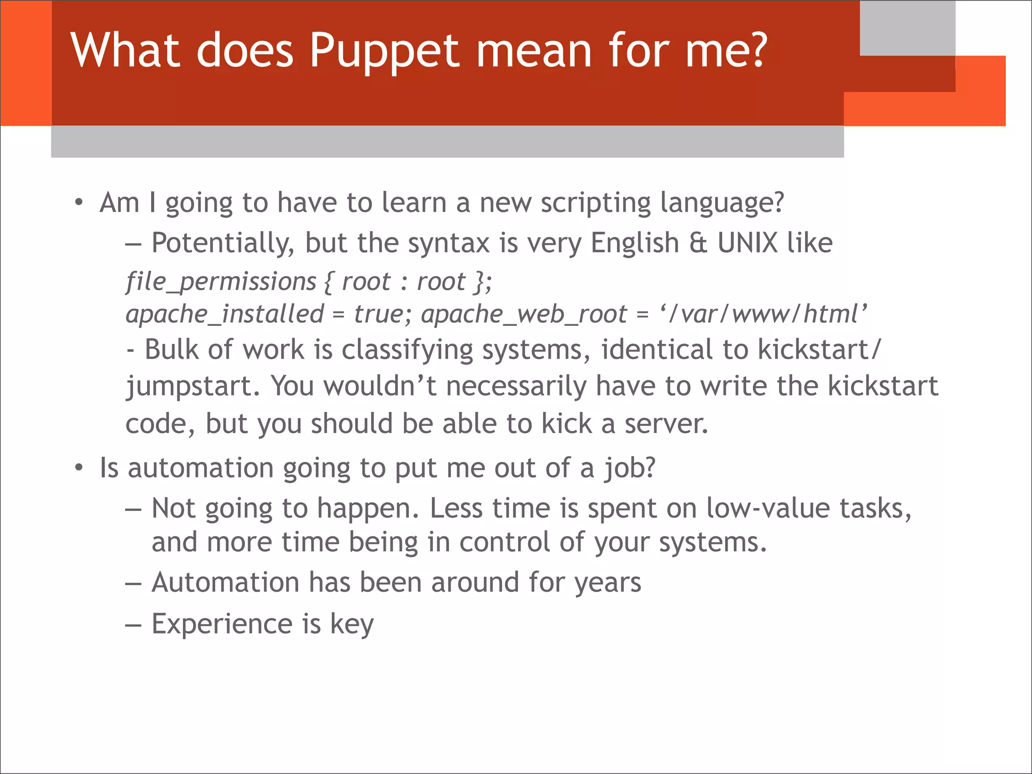 What does Puppet mean for me?
• Am I going to have to learn a new scripting language?
– Potentially, but the syntax is very English & UNIX like
file_permissions { root : root };
apache_installed = true; apache_web_root = ‘/var/www/html’
- Bulk of work is classifying systems, identical to kickstart/
jumpstart. You wouldn’t necessarily have to write the kickstart
code, but you should be able to kick a server.
• Is automation going to put me out of a job?
– Not going to happen. Less time is spent on low-value tasks,
and more time being in control of your systems.
– Automation has been around for years
– Experience is key
 