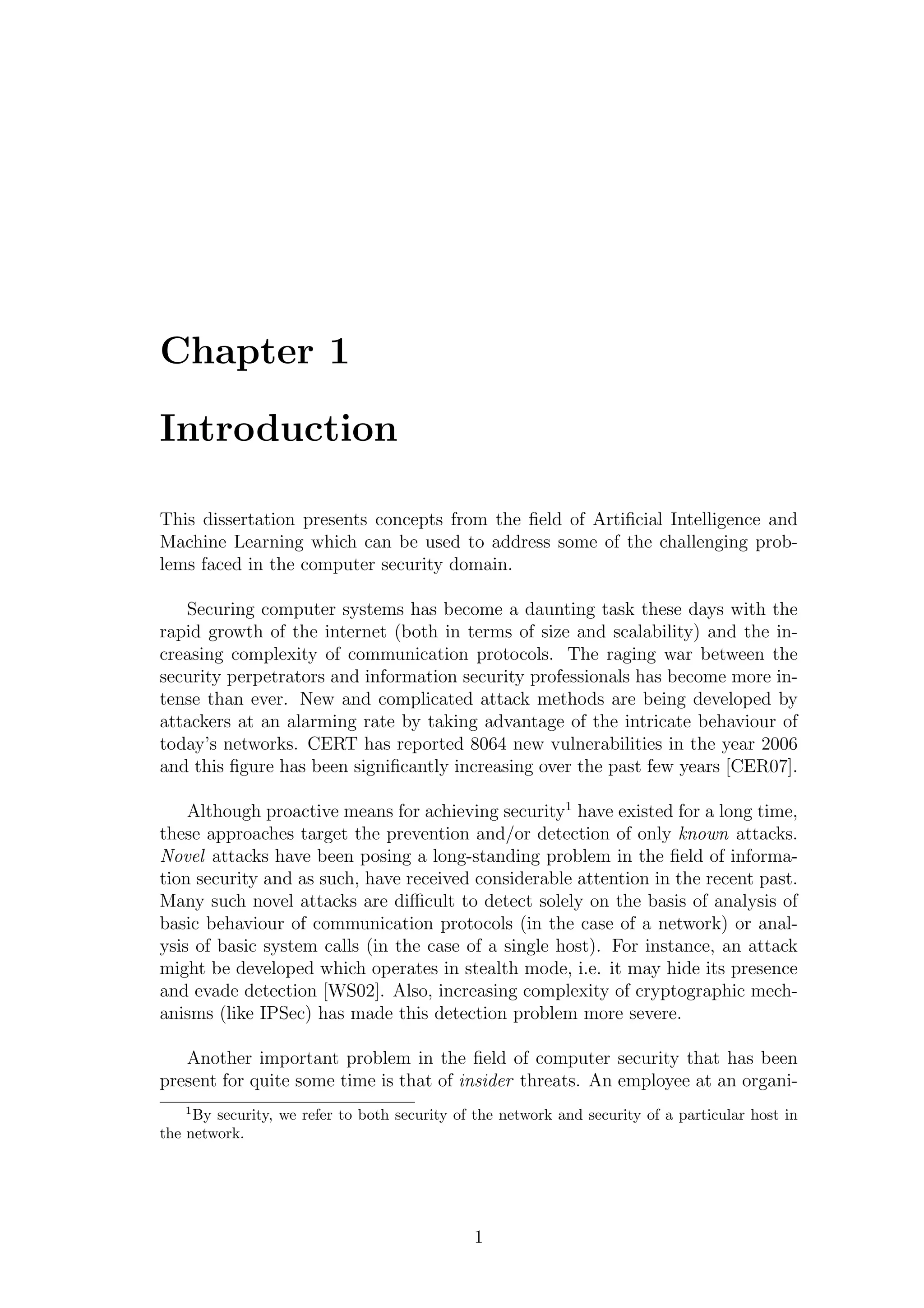 Chapter 1

Introduction

This dissertation presents concepts from the ﬁeld of Artiﬁcial Intelligence and
Machine Learning which can be used to address some of the challenging prob-
lems faced in the computer security domain.

   Securing computer systems has become a daunting task these days with the
rapid growth of the internet (both in terms of size and scalability) and the in-
creasing complexity of communication protocols. The raging war between the
security perpetrators and information security professionals has become more in-
tense than ever. New and complicated attack methods are being developed by
attackers at an alarming rate by taking advantage of the intricate behaviour of
today’s networks. CERT has reported 8064 new vulnerabilities in the year 2006
and this ﬁgure has been signiﬁcantly increasing over the past few years [CER07].

    Although proactive means for achieving security1 have existed for a long time,
these approaches target the prevention and/or detection of only known attacks.
Novel attacks have been posing a long-standing problem in the ﬁeld of informa-
tion security and as such, have received considerable attention in the recent past.
Many such novel attacks are diﬃcult to detect solely on the basis of analysis of
basic behaviour of communication protocols (in the case of a network) or anal-
ysis of basic system calls (in the case of a single host). For instance, an attack
might be developed which operates in stealth mode, i.e. it may hide its presence
and evade detection [WS02]. Also, increasing complexity of cryptographic mech-
anisms (like IPSec) has made this detection problem more severe.

   Another important problem in the ﬁeld of computer security that has been
present for quite some time is that of insider threats. An employee at an organi-
   1
     By security, we refer to both security of the network and security of a particular host in
the network.




                                              1
 