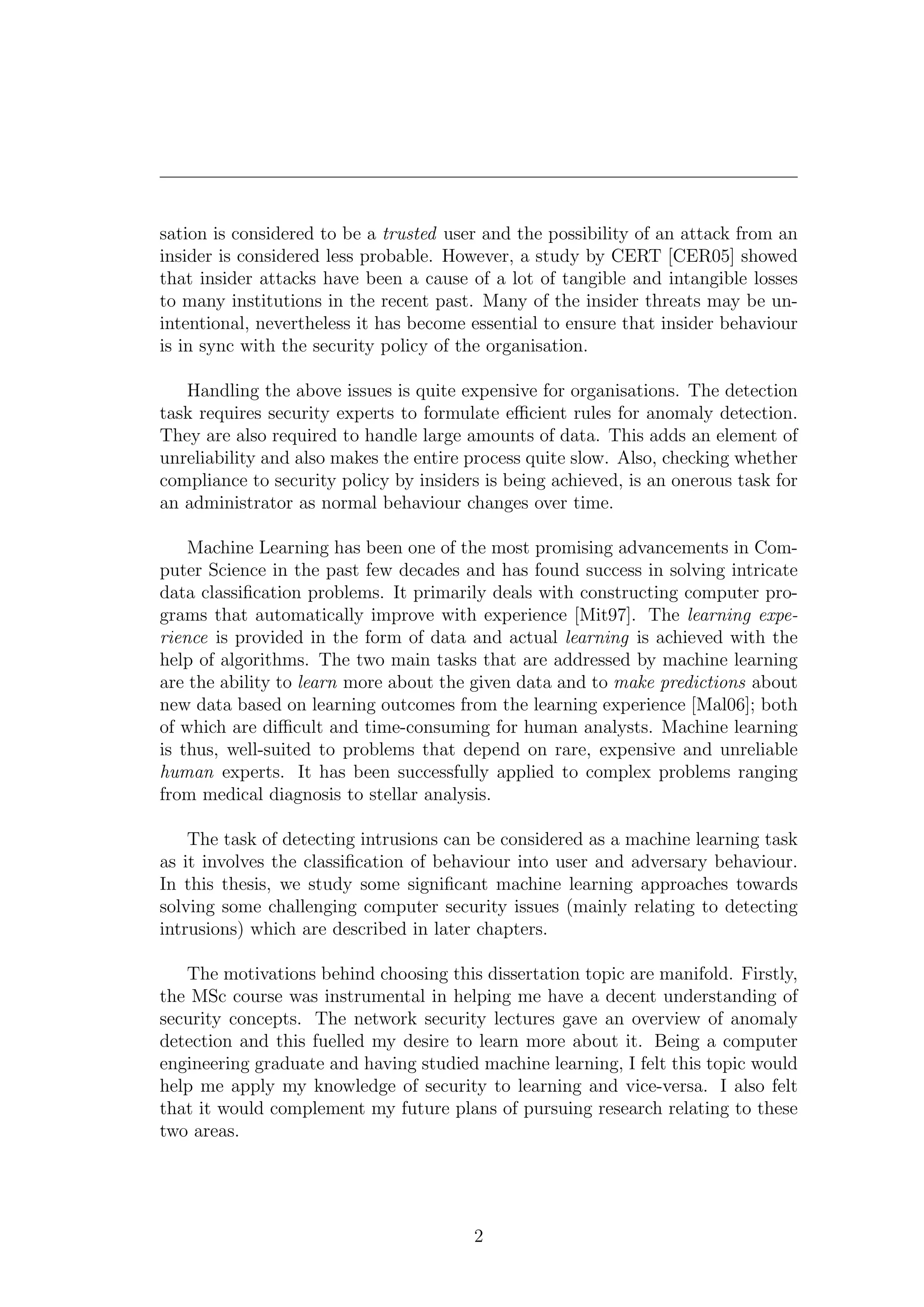 sation is considered to be a trusted user and the possibility of an attack from an
insider is considered less probable. However, a study by CERT [CER05] showed
that insider attacks have been a cause of a lot of tangible and intangible losses
to many institutions in the recent past. Many of the insider threats may be un-
intentional, nevertheless it has become essential to ensure that insider behaviour
is in sync with the security policy of the organisation.

   Handling the above issues is quite expensive for organisations. The detection
task requires security experts to formulate eﬃcient rules for anomaly detection.
They are also required to handle large amounts of data. This adds an element of
unreliability and also makes the entire process quite slow. Also, checking whether
compliance to security policy by insiders is being achieved, is an onerous task for
an administrator as normal behaviour changes over time.

    Machine Learning has been one of the most promising advancements in Com-
puter Science in the past few decades and has found success in solving intricate
data classiﬁcation problems. It primarily deals with constructing computer pro-
grams that automatically improve with experience [Mit97]. The learning expe-
rience is provided in the form of data and actual learning is achieved with the
help of algorithms. The two main tasks that are addressed by machine learning
are the ability to learn more about the given data and to make predictions about
new data based on learning outcomes from the learning experience [Mal06]; both
of which are diﬃcult and time-consuming for human analysts. Machine learning
is thus, well-suited to problems that depend on rare, expensive and unreliable
human experts. It has been successfully applied to complex problems ranging
from medical diagnosis to stellar analysis.

    The task of detecting intrusions can be considered as a machine learning task
as it involves the classiﬁcation of behaviour into user and adversary behaviour.
In this thesis, we study some signiﬁcant machine learning approaches towards
solving some challenging computer security issues (mainly relating to detecting
intrusions) which are described in later chapters.

   The motivations behind choosing this dissertation topic are manifold. Firstly,
the MSc course was instrumental in helping me have a decent understanding of
security concepts. The network security lectures gave an overview of anomaly
detection and this fuelled my desire to learn more about it. Being a computer
engineering graduate and having studied machine learning, I felt this topic would
help me apply my knowledge of security to learning and vice-versa. I also felt
that it would complement my future plans of pursuing research relating to these
two areas.




                                        2
 