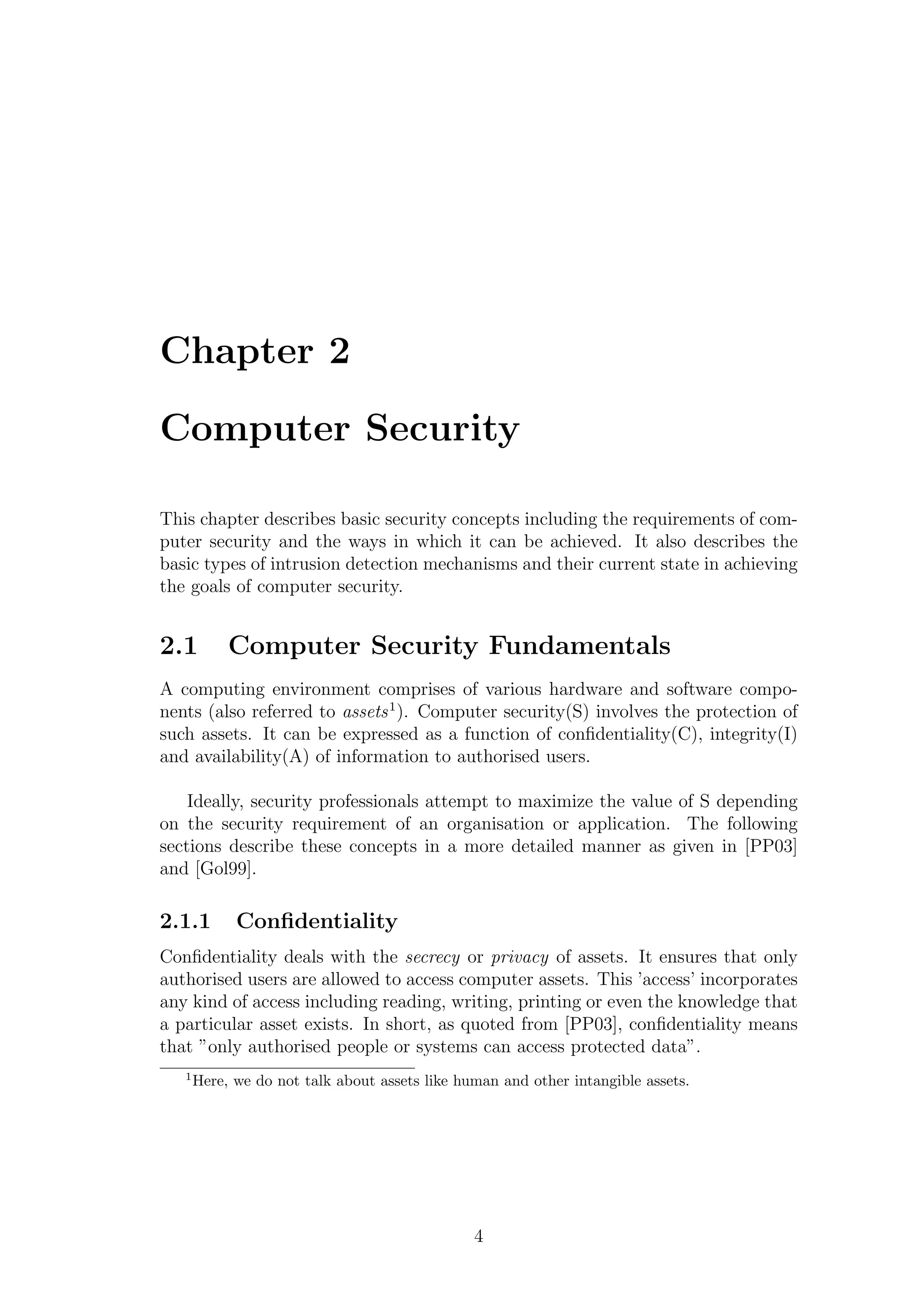 Chapter 2

Computer Security

This chapter describes basic security concepts including the requirements of com-
puter security and the ways in which it can be achieved. It also describes the
basic types of intrusion detection mechanisms and their current state in achieving
the goals of computer security.


2.1         Computer Security Fundamentals
A computing environment comprises of various hardware and software compo-
nents (also referred to assets 1 ). Computer security(S) involves the protection of
such assets. It can be expressed as a function of conﬁdentiality(C), integrity(I)
and availability(A) of information to authorised users.

    Ideally, security professionals attempt to maximize the value of S depending
on the security requirement of an organisation or application. The following
sections describe these concepts in a more detailed manner as given in [PP03]
and [Gol99].

2.1.1        Conﬁdentiality
Conﬁdentiality deals with the secrecy or privacy of assets. It ensures that only
authorised users are allowed to access computer assets. This ’access’ incorporates
any kind of access including reading, writing, printing or even the knowledge that
a particular asset exists. In short, as quoted from [PP03], conﬁdentiality means
that ”only authorised people or systems can access protected data”.
   1
       Here, we do not talk about assets like human and other intangible assets.




                                                4
 