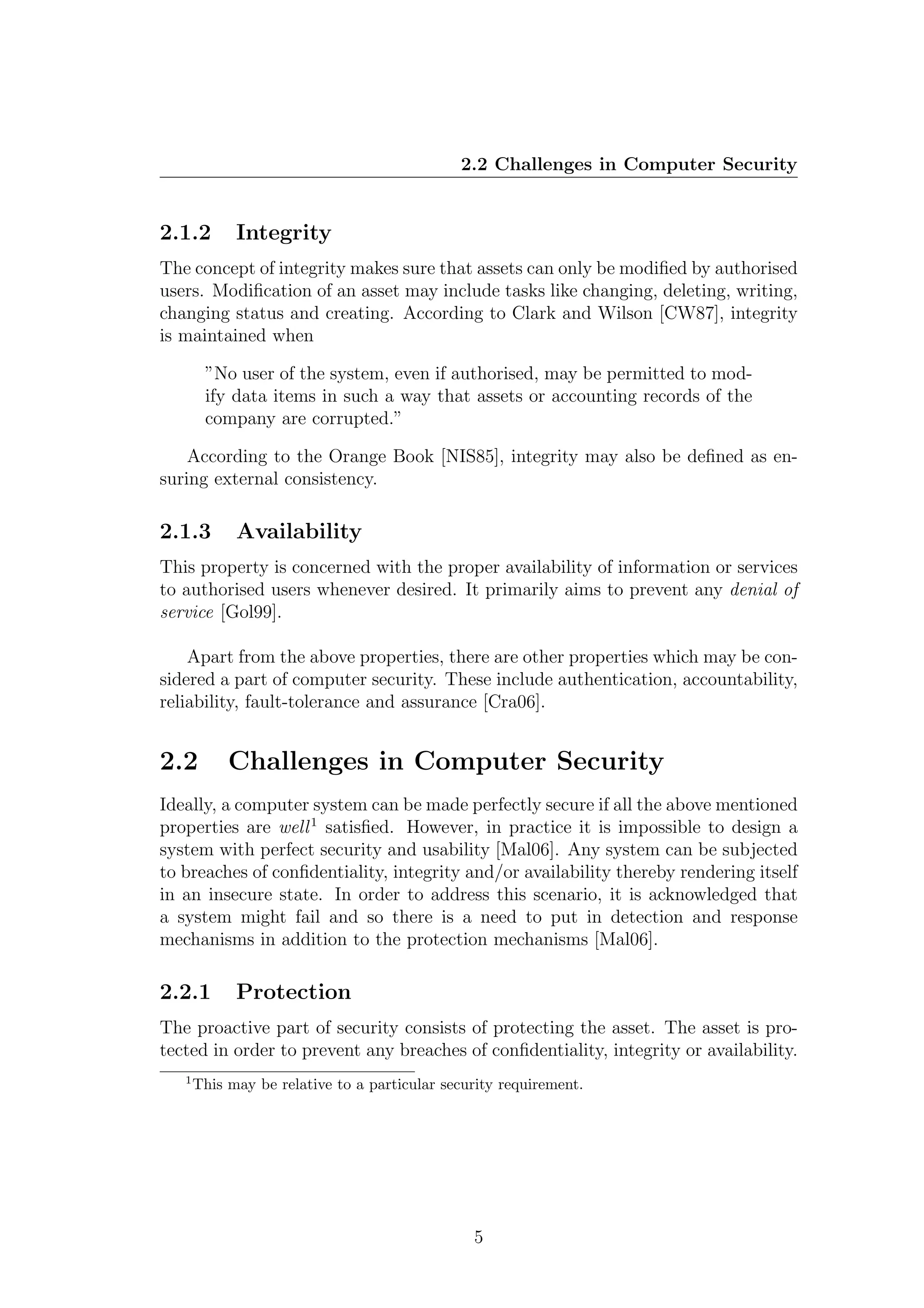 2.2 Challenges in Computer Security


2.1.2        Integrity
The concept of integrity makes sure that assets can only be modiﬁed by authorised
users. Modiﬁcation of an asset may include tasks like changing, deleting, writing,
changing status and creating. According to Clark and Wilson [CW87], integrity
is maintained when

        ”No user of the system, even if authorised, may be permitted to mod-
        ify data items in such a way that assets or accounting records of the
        company are corrupted.”

    According to the Orange Book [NIS85], integrity may also be deﬁned as en-
suring external consistency.

2.1.3        Availability
This property is concerned with the proper availability of information or services
to authorised users whenever desired. It primarily aims to prevent any denial of
service [Gol99].

    Apart from the above properties, there are other properties which may be con-
sidered a part of computer security. These include authentication, accountability,
reliability, fault-tolerance and assurance [Cra06].


2.2         Challenges in Computer Security
Ideally, a computer system can be made perfectly secure if all the above mentioned
properties are well 1 satisﬁed. However, in practice it is impossible to design a
system with perfect security and usability [Mal06]. Any system can be subjected
to breaches of conﬁdentiality, integrity and/or availability thereby rendering itself
in an insecure state. In order to address this scenario, it is acknowledged that
a system might fail and so there is a need to put in detection and response
mechanisms in addition to the protection mechanisms [Mal06].

2.2.1        Protection
The proactive part of security consists of protecting the asset. The asset is pro-
tected in order to prevent any breaches of conﬁdentiality, integrity or availability.
   1
       This may be relative to a particular security requirement.




                                                5
 